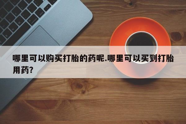 中国私人打胎药有哪些哪里可以购买打胎的药呢.哪里可以买到打胎用药？