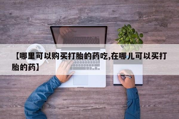 中国私人打胎药有哪些【哪里可以购买打胎的药吃,在哪儿可以买打胎的药】